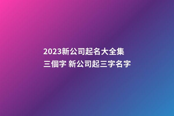 2023新公司起名大全集三個字 新公司起三字名字